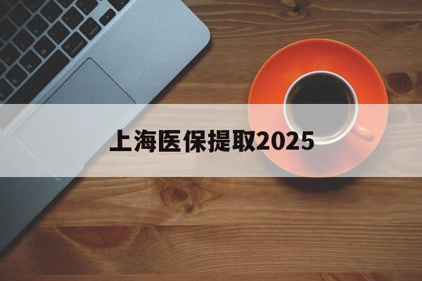 海宁最新上海医保提取2025方法分析(最方便真实的海宁上海医保提取条件和提取流程方法)