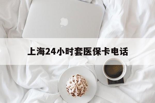 海宁最新上海24小时套医保卡电话方法分析(最方便真实的海宁上海24小时套医保卡电话是多少方法)