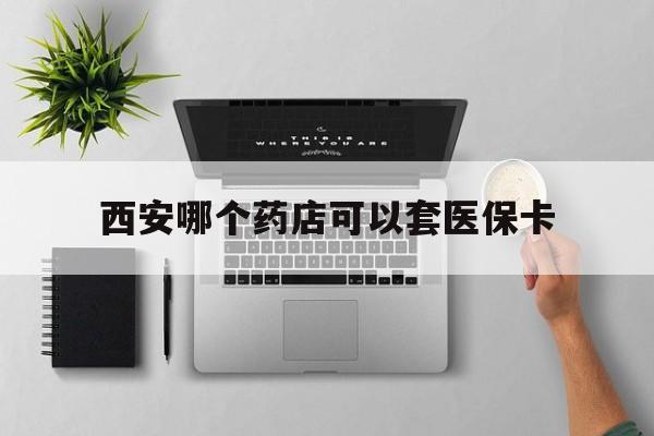 海宁最新西安哪个药店可以套医保卡方法分析(最方便真实的海宁西安市药店买药方法)